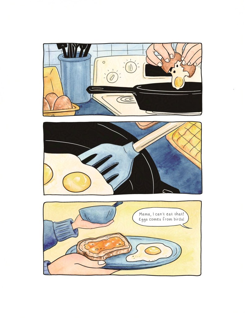 Page 1
Three horizontal panels split the page into thirds. This page is primarily painted with yellows and blues. In the first panel, an egg is being cracked into a cast iron skillet on a stove, a nearby carton of brown eggs open on the counter nearby. In the second panel, a spatula slides under the fried eggs, preparing to lift them out of the skillet. In the third panel, two light-skinned hands belonging to someone in a blue sweater carry a plate and a bowl. On the plate is a fried egg and toast with orange jam spread on it. A dialogue balloon from someone speaking off-panel reads: “Mama, I can’t eat that! Eggs comes from birds!”
