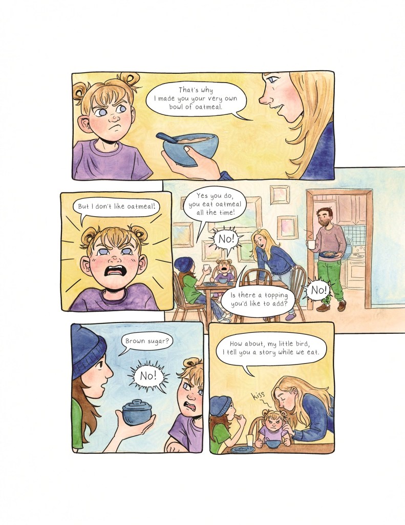 Page 2 Panel 1: Runa, who is 4 years old and wears her hair in two little buns on the top of her head, scowls at her mother, who offers her a bowl and spoon. Runa’s mother has light skin, long blonde hair, and blue eyes. The mother says, “That’s why I made you your very own bowl of oatmeal.” Panel 2: Runa, looking distinctly unappeased, yells: “But I don’t like oatmeal!” Panel 3: A more zoomed-out shot of the dining room. 9-year-old Berit sits in a chair at one end of the table, holding her cup in one hand, her plate in front of her. Runa, sitting next to her, is still protesting breakfast. The mother leans over the table with a conciliatory expression on her face. The dad, who has light skin, brown hair, and a scruffy bit of stubble, shuffles in from the kitchen doorway, holding a steaming mug and his own plate of food. Berit says: “Yes you do, you eat oatmeal all the time!” Runa yells, “No!” The mother says, “Is there a topping you’d like to add?” Runa yells again, “No!” Panel 4: Berit offers Runa a small blue ceramic bowl with a lid on it, saying, “Brown sugar?” Runa yells, “No!” Panel 5: Berit quietly takes a bite of her toast while the mother bends down to give a fuming, stubborn Runa a kiss on her head. The mother says, “How about, my little bird, I tell you a story while we eat.”