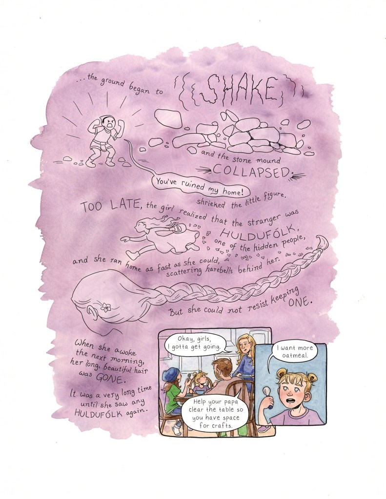 Page 4 The purple splash of watercolor containing the fairytale story continues on this page. Then down in the lower right corner are two panels as we return to the breakfast scene in the kitchen. The story text reads: “...the ground began to SHAKE and the stone mound COLLAPSED. ‘You’ve ruined my home!’ shrieked the little figure. TOO LATE, the girl realized that the stranger was HULDUFOLK, one of the hidden people, and she ran home as fast as she could, scattering harebells behind her. But she could not resist keeping one.’ There is one harebell tucked into her hair behind her ear, and her braid extends across the page. The text continues: “when she awoke the next morning, her long, beautiful hair was GONE. It was a very long time until she saw any HULDUFOLK again.” Panel 1: The mother stands up from the table, carrying her empty dishes. Berit, Runa, and the dad all still sit in their chairs. The mother says to the kids, “Okay, girls, I gotta get going. Help your papa clear the table so you have space for crafts.” Panel 2: Runa, holding up her spoon, says, “I want more oatmeal.”