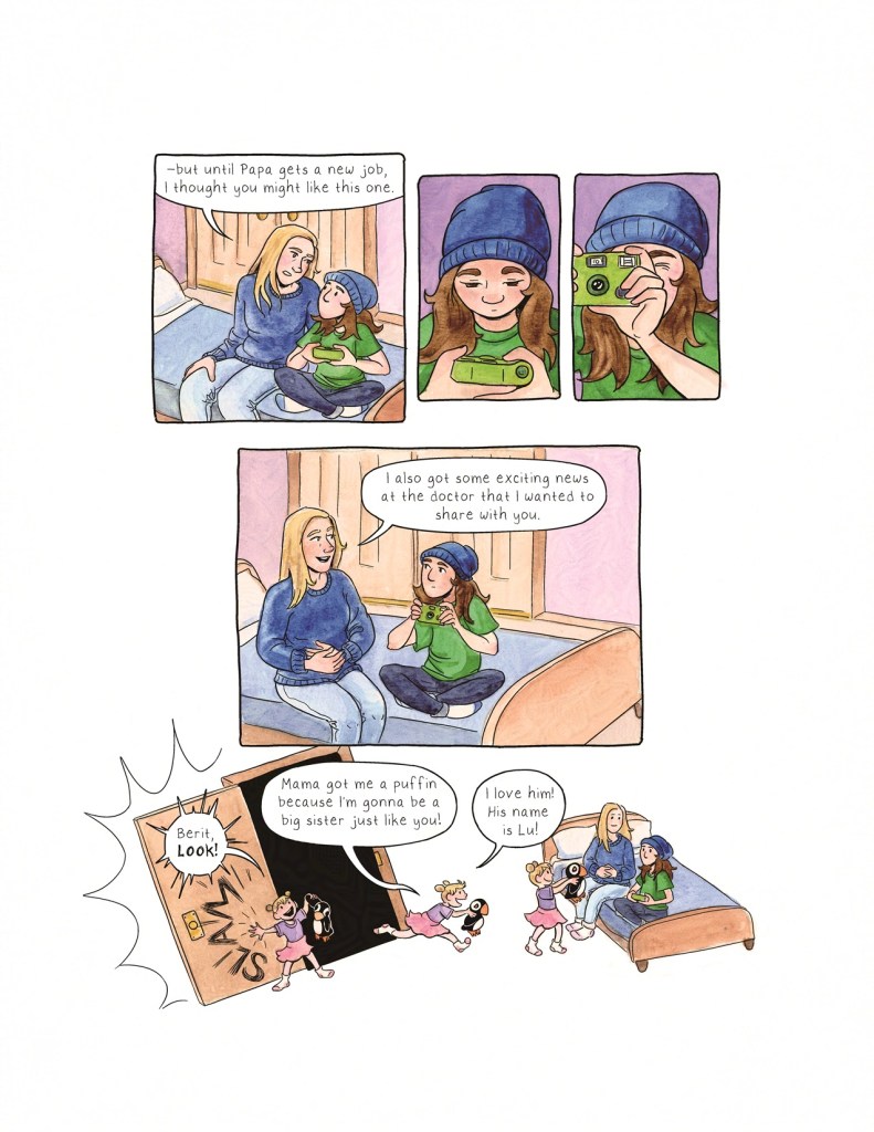 Page 7 Panel 1: Berit’s mother now has a more serious expression on her face. Berit is now sitting cross-legged, body language a little more open. Berit’s mother says, “--but until Papa gets a new job, I thought you might like this one.” Panel 2: Berit looks down at the camera in her hands. Panel 3: Berit lifts the camera up and squints through the viewfinder. Panel 4: Berit’s mother now sits slightly further from Berit on the bed, but has turned to face her. She has her hands on her belly, and she’s smiling. She says, “I also got some exciting news at the doctor that I wanted to share with you. Panel 5: Before the mother can continue, Runa slams open the door and comes running into the room, shouting in excitement. She holds a stuffed animal shaped like a puffin, which is twice the size of her head. She exclaims, “Berit, LOOK! Mama got me a puffin because I’m gonna be a big sister just like you! I love him! His name is Lu!” Runa holds up the puffin toy to show Berit, while her mother smiles. Berit’s expression is guarded and unreadable again.