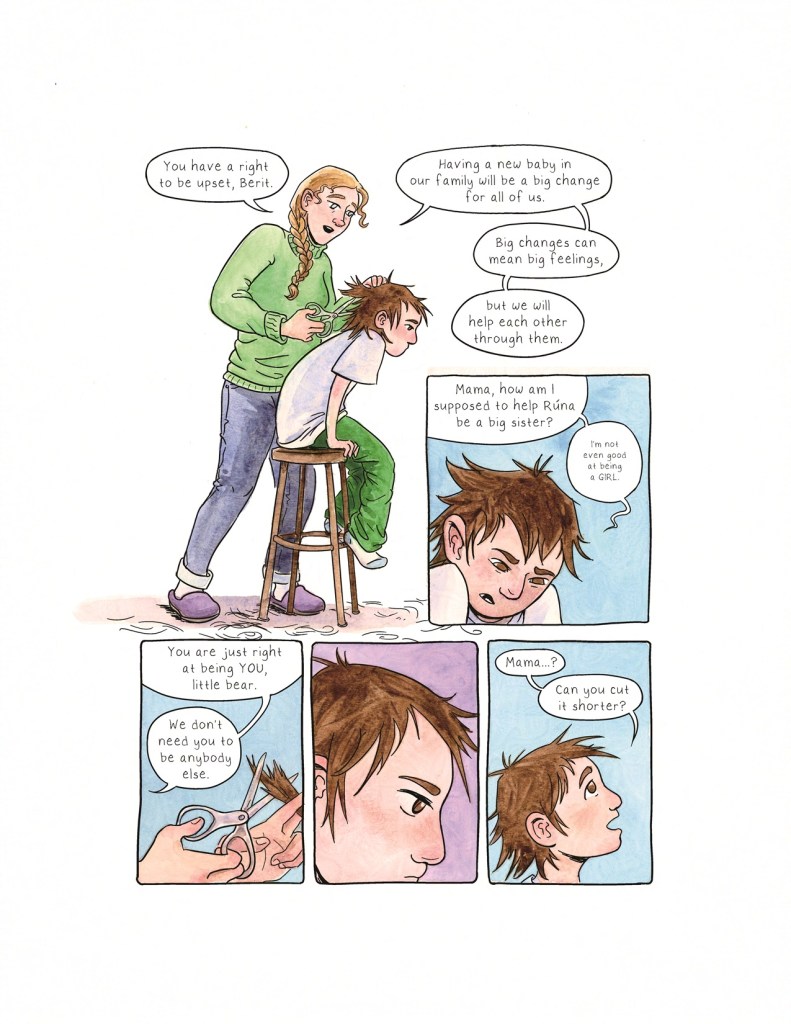 Page 11 Panel 1: An open panel with no frame. Berit sits on a stool, hunched over and still in her pajamas. Her mother, wearing a green sweater and jeans and purple slippers, and with her hair in a braid, holds a pair of scissors as she cuts Berit’s hair. Her mother says, “You have a right to be upset, Berit. Having a new baby in our family will be a big change for all of us. Big changes can mean big feelings, but we will help each other through them.” Panel 2: Berit, with very uneven hair, looks down towards her knees. She says, “Mama, how am I supposed to help Runa be a big sister?” And then, in even smaller text to indicate she’s saying it quietly, she says, “I’m not even good at being a GIRL.” Panel 3: Closeup on her mother’s hands as she holds the scissors and cuts Berit’s hair. Her dialogue balloons say, “You are just right at being YOU, little bear. We don’t need you to be anybody else.” Panel 4: Closeup on Berit’s face as she thinks about this. She seems to be coming to some decision. Panel 5: Berit, with her hair still a mess, looks upwards hopefully. She says, “Mama…? Can you cut it shorter?”