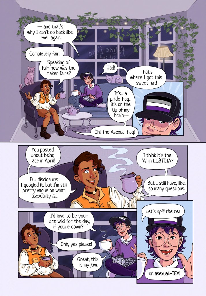 Page 1 Panel 1: Establishing shot of the inside of a cat cafe. In front of a large bay window there are comfy couches and chairs, a coffee table, and a lamp. There are trailing pothos plants and softly glowing string lights hanging from the walls. It is dark outside, and the printed on window (reversed, so it’s read correctly by passersby on the street) are the words Feline Fine Cat Cafe. Two friends sit and chat amidst a scattering of cats. The friend in the armchair on the left has medium brown skin, a large curved nose with a stud in one nostril, hooded eyes, and an undercut that curls delightfully over their forehead. They are wearing a cropped golden vest that laces up in the front, a cream-colored shirt with puffy sleeves, brown cutoff shorts, and brown boots. The friend sitting on the couch in the middle of the room is cross-legged with a cat in their lap. They have lighter skin and freckles, monolid eyes, large wire-rimmed round glasses, a small nose, and dark purple hair in an overgrown pixie cut. They are wearing a black hat with an asexual pride flag on it (black, grey, white, and purple stripes), a purple sweater over a white collared shirt, dark purple jeans, and lavender slip-on shoes. Both friends have mugs of tea, and there is a teapot steaming on the small round coffee table in front of them. A cat perches on the back of the first friend’s chair, and another is loafing on the back of the couch behind the second friend. Friend #2: “--and that’s why I can’t go back, like, ever again.” Friend #1: “Completely fair. Speaking of fair: how was the maker faire?” Friend #2: “Rad! That’s where I got this sweet hat!” Friend #1: It’s… a pride flag… it’s on the tip of my brain–Oh! The Asexual flag! Panel 2: Closeup on the second friend’s head and the hat with the asexual pride flag on it. Panel 3: Closeup on the first friend’s face, smiling as they talk, lifting their steaming tea mug up. Friend #1: “You posted about being ace in April! Full disclosure: I googled it, but I’m still pretty vague on what asexuality *is*... I think it’s the “A” in LGBTQIA? But I still have, like, so many questions. Panel 4: The friends are chatting; the sleeping cat in second friend’s lap has opened its eyes and is looking upwards as the friend gestures with both hands, one of which is holding a steaming tea mug. Friend #2: I’d love to be your ace wiki for the day, if you’re down? Friend #1: Ohh, yes please! Friend #2: Great, this is my *jam*! Panel 5: Head-on closeup on the second friend, spreading their hands enthusiastically. Friend #2: Let’s *spill the tea* on asexuali-TEA!