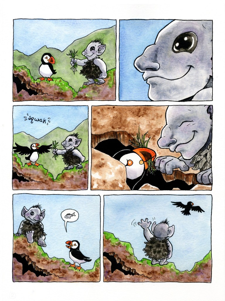 Page 2
Panel 1: The puffin turns to see a small and friendly-looking troll, who is just a little larger than the puffin, offering the handful of grass. The troll is wearing clothes made of fluffy black feathers, has a tuft of wispy black hair on its head. It has big shiny black eyes, a friendly smile, large pointed ears that stick out from the side of its head, short bowed legs (with four toes per foot), and a large curved nose. 
Panel 2: Closeup on the troll’s face. The troll is smiling and its eyes look warm and kind.
Panel 3: The puffin spreads out its wings and squawks. The troll holds the bunch of grass out even closer, still offering it to the puffin.
Panel 4: The puffin, with bundle of grasses clamped in its beak, peers up out of the hole at the troll, who is crouched down at the edge of the hole, fingers curled over the edge. The troll smiles, eyes closed in peaceful delight.
Panel 5: The troll sits comfortably on a chunk of rock just above the hole. The puffin, who has now emerged from the hole to stand on the rock nearby, speaks. The puffin’s speech bubble has a fish drawn in it.
Panel 6: The puffin flies off in search of fish, while the troll stands near the hole in the rock and waves goodbye.
