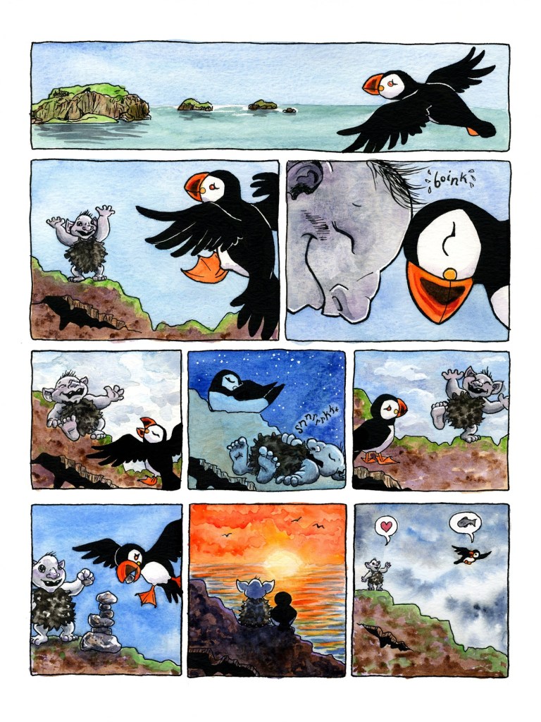 Page 3
Panel 1: The puffin flies back toward Heimaey island, visible in the distance.
Panel 2: The troll is still near the hole, and when it catches sight of the approaching puffin, it throws its hands into the air in excitement as if to say “hello, welcome back, I’m happy you’re here!”
Panel 3: The troll and the puffin happily bonk heads in greeting. Their heads make a gentle “boink” sound.
Panels 4 through 9 create a montage of time passing (and the deepening of a friendship).
Panel 4: The troll and puffin hang out near the hole in the rock, both laughing. The troll is lounging, head tipped back in mirth and one hand outstretched. The puffin has its wings spread and beak open in a laugh. They might be telling each other stories or jokes. The sky is overcast, mottled with grey and white clouds.
Panel 5: It’s a clear starry night with a deep blue sky, and the puffin and troll are both asleep near the hole, the puffin with its head tucked into its wing and the troll flat on its back and snoring.
Panel 6: The puffin stands near the hole listening attentively while the troll stands on one foot on the edge of the rock and gestures grandly, telling a story or a joke. The sky is blue with scattered clouds.
Panel 7: The troll and the puffin are stacking small rocks to make a precarious rock tower. The troll holds up a small rock, ready to place it on top after the puffin adds the one in its beak. They are smiling happily. The sky is a deep blue, like dusk. 
Panel 8: The troll and the puffin sit close together watching a beautiful orange sunset. Their backs are to the reader, in silhouette. There are a few small birds, probably more puffins, flying out over the open sea. 
Panel 9: The sky is filled with deep storm clouds. The troll waves goodbye from the top of the rock above the hole as puffin flies off in search of more fish. The troll’s speech bubble contains a little red heart, and the puffin’s contains a fish. The puffin looks back over its shoulder as it departs.
