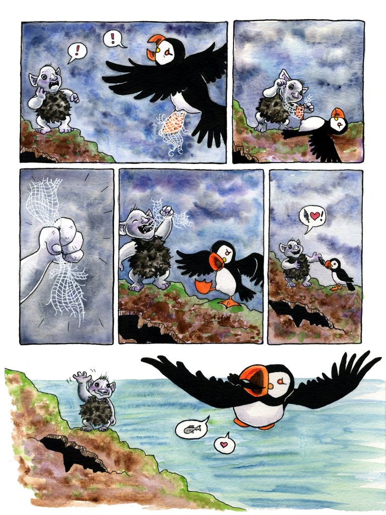 Page 4
Panel 1: The sky is still stormy as the puffin returns. The troll stands on the rocks near the hole, pointing in shocked worry at the puffin’s feet, which are tangled in a scrap of fishing net. The troll and the puffin both have speech bubbles with red exclamation points in them – this is an upsetting and frightening moment!
Panel 2: The puffin lays flat on its back, wings outstretched and feet in the air, as the troll works to untangle the netting. 
Panel 3: Success! The troll’s fist clutches the ragged bit of netting, now fully removed from the puffin’s feet.
Panel 4: The troll gleefully eats the scrap of net while the puffin examines its newly unencumbered feet. 
Panel 5: The puffin offers a black feather, clutched in its beak, to the delighted troll. The troll’s speech bubble conveys its excitement, containing a feather, a heart, and an exclamation point. 
Panel 6: The sky is finally clear and the sea is calm. The troll waves goodbye again, smiling, as it stands near the hole. The puffin flies off once again in search of fish, looking back over its shoulder as it speaks both a speech bubble with a fish and one with a heart.
